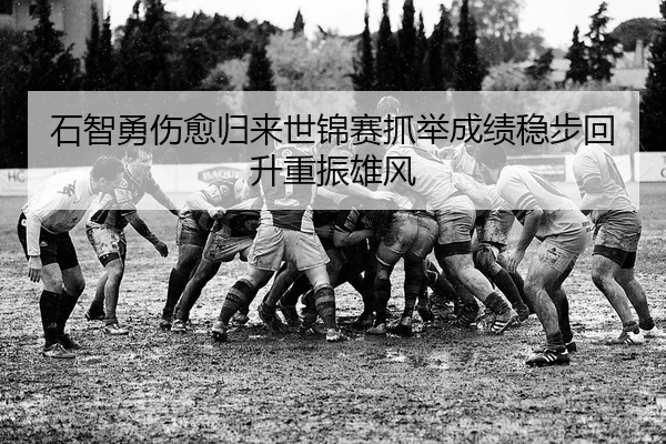 石智勇伤愈归来世锦赛抓举成绩稳步回升重振雄风